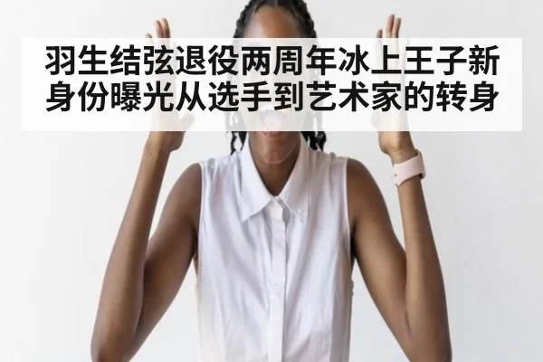 羽生结弦退役两周年冰上王子新身份曝光从选手到艺术家的转身