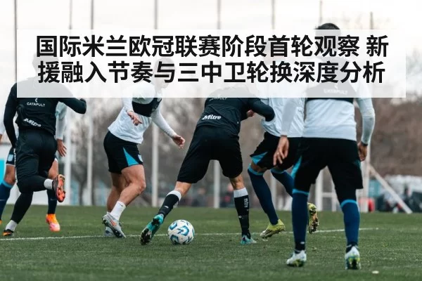 国际米兰欧冠联赛阶段首轮观察 新援融入节奏与三中卫轮换深度分析